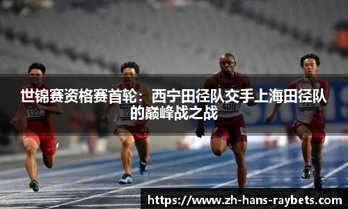 世锦赛资格赛首轮:西宁田径队交手上海田径队的巅峰战之战